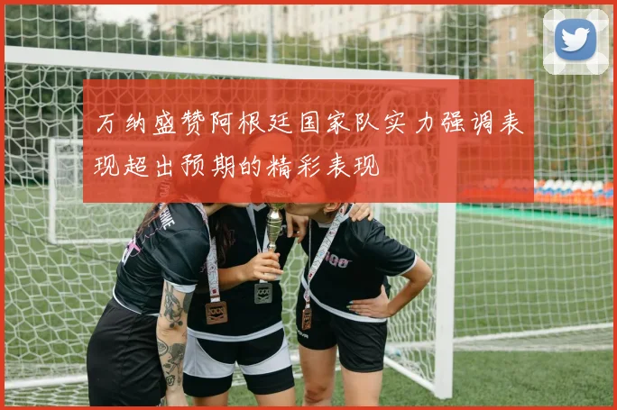 万纳盛赞阿根廷国家队实力强调表现超出预期的精彩表现