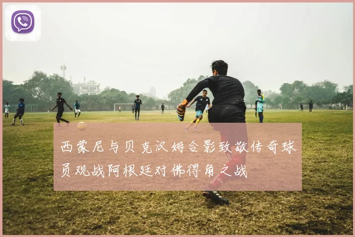 西蒙尼与贝克汉姆合影致敬传奇球员观战阿根廷对佛得角之战