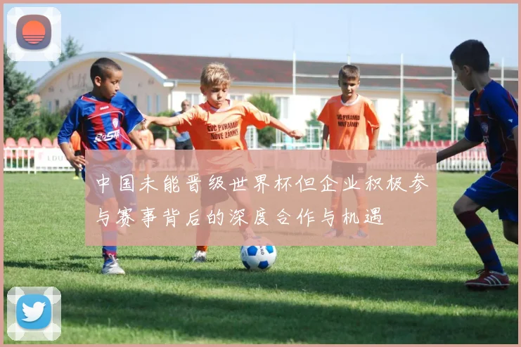 中国未能晋级世界杯但企业积极参与赛事背后的深度合作与机遇
