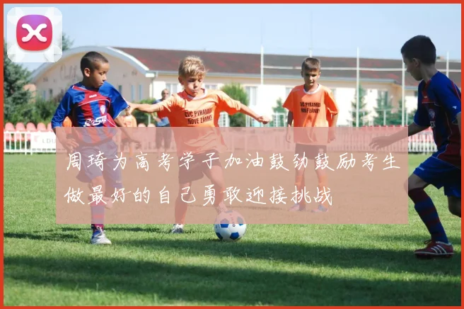 周琦为高考学子加油鼓劲鼓励考生做最好的自己勇敢迎接挑战
