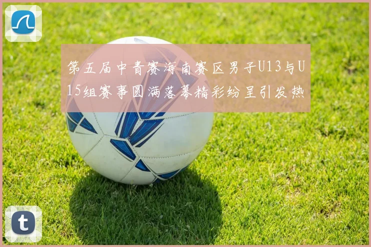 第五届中青赛海南赛区男子U13与U15组赛事圆满落幕精彩纷呈引发热烈反响