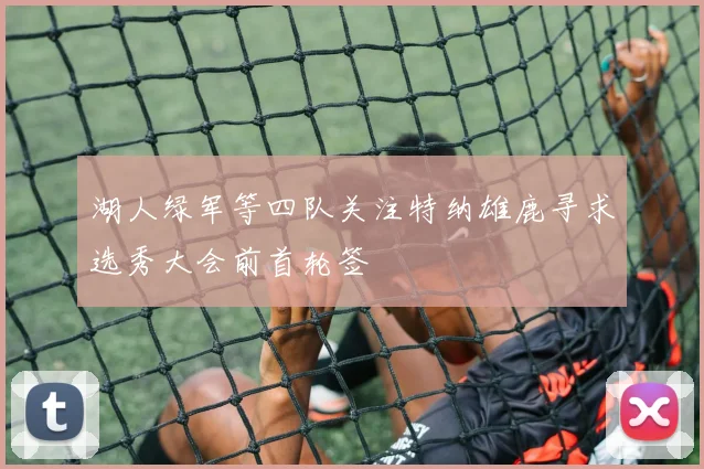 湖人绿军等四队关注特纳雄鹿寻求选秀大会前首轮签