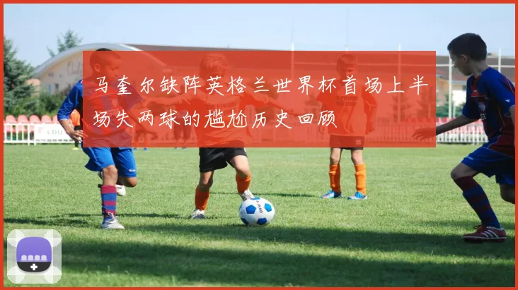 马奎尔缺阵英格兰世界杯首场上半场失两球的尴尬历史回顾