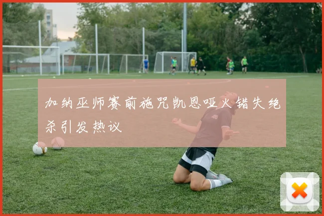 加纳巫师赛前施咒凯恩哑火错失绝杀引发热议