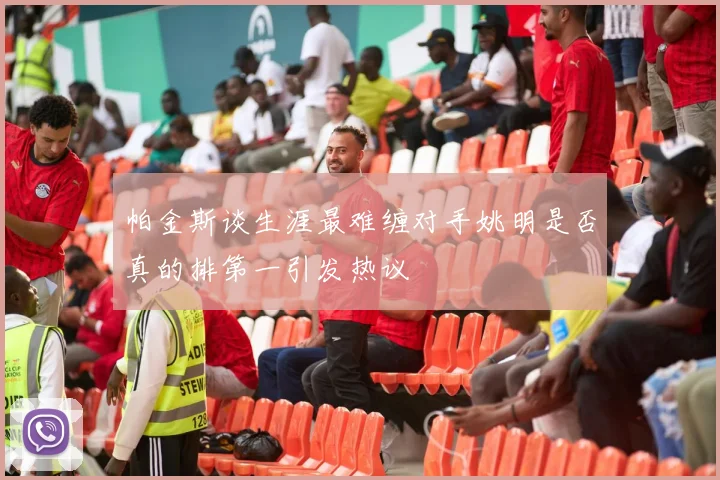 帕金斯谈生涯最难缠对手姚明是否真的排第一引发热议