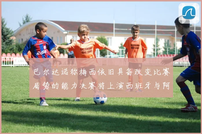 巴尔达诺称梅西依旧具备改变比赛局势的能力决赛将上演西班牙与阿根廷的对决
