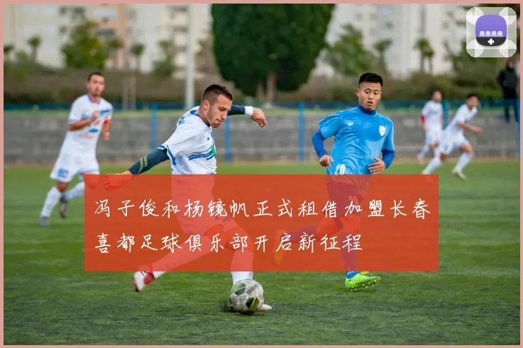 冯子俊和杨镜帆正式租借加盟长春喜都足球俱乐部开启新征程