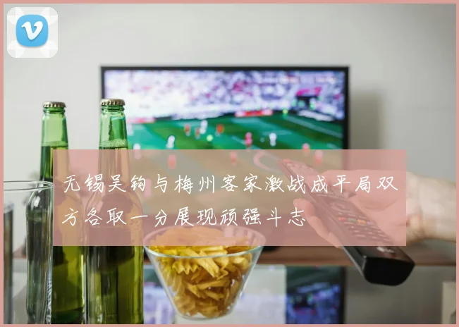 无锡吴钩与梅州客家激战成平局双方各取一分展现顽强斗志