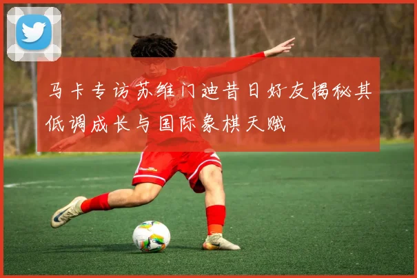 马卡专访苏维门迪昔日好友揭秘其低调成长与国际象棋天赋