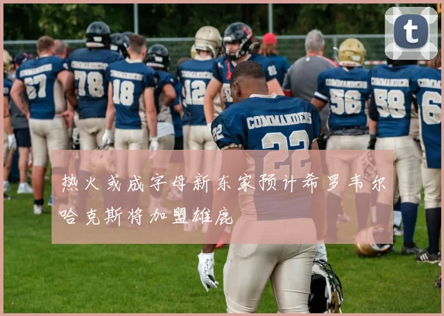 热火或成字母新东家预计希罗韦尔哈克斯将加盟雄鹿