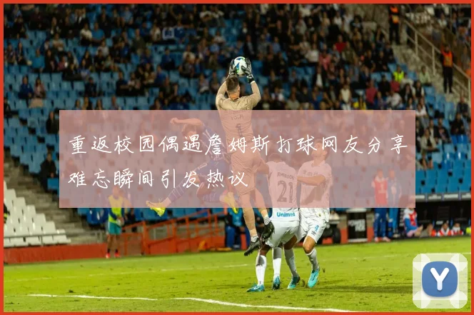 重返校园偶遇詹姆斯打球网友分享难忘瞬间引发热议
