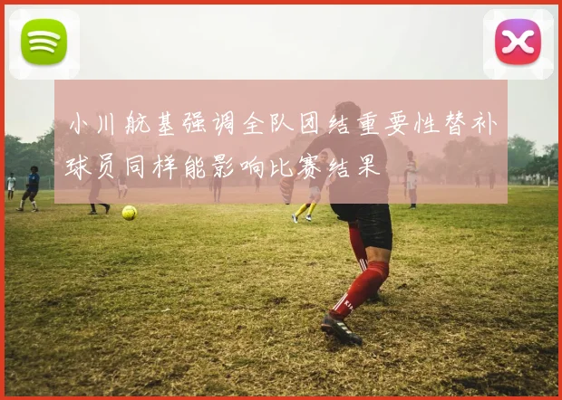 小川航基强调全队团结重要性替补球员同样能影响比赛结果