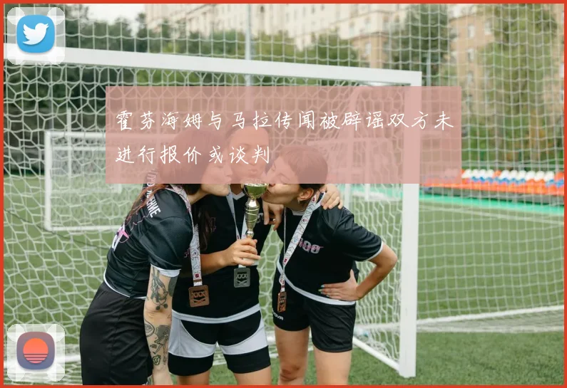 霍芬海姆与马拉传闻被辟谣双方未进行报价或谈判
