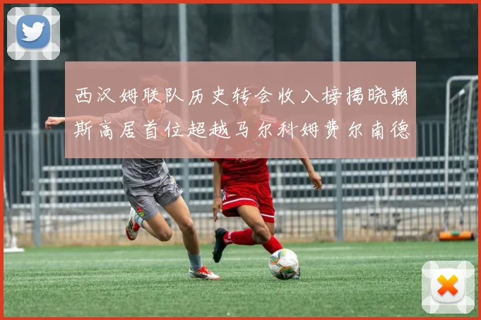 西汉姆联队历史转会收入榜揭晓赖斯高居首位超越马尔科姆费尔南德斯